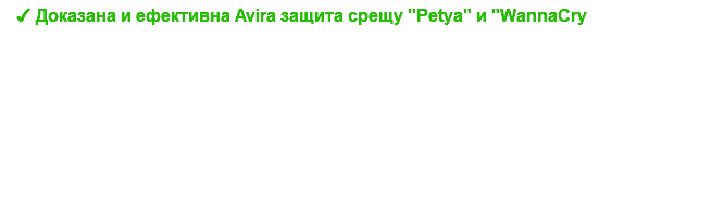 ✔ Доказана и ефективна Avira защита срещу "Petya" и "WannaCry Първата и най - важна стратегия срещу тези вируси е да прилагате всички ъпдейти за антивирусната си програма и операционна система. "Petya" използва мрежови пропуск на операционната система и за потребителя не е нужно да прави каквото и да било за да се зарази с подобен вирус, тъй като заразата се случва "задкулистно". Защитете се ефективно с !