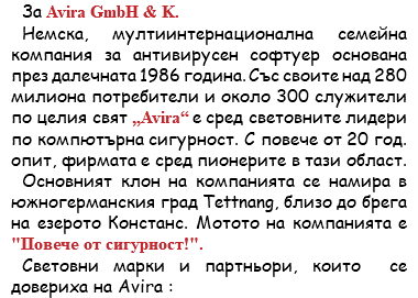 За Avira GmbH & K. Немска, мултиинтернационална семейна компания за антивирусен софтуер основана през далечната 1986 година. Със своите над 280 милиона потребители и около 300 служители по целия свят „Avira“ е сред световните лидери по компютърна сигурност. С повече от 20 год. опит, фирмата е сред пионерите в тази област. Основният клон на компанията се намира в южногерманския град Tettnang, близо до брега на езерото Констанс. Мотото на компанията е "Повече от сигурност!". Световни марки и партньори, които се довериха на Avira :
